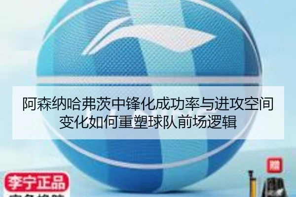阿森纳哈弗茨中锋化成功率与进攻空间变化如何重塑球队前场逻辑