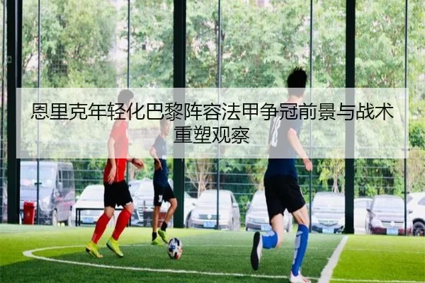 恩里克年轻化巴黎阵容法甲争冠前景与战术重塑观察