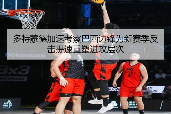 多特蒙德加速考察巴西边锋为新赛季反击提速重塑进攻层次
